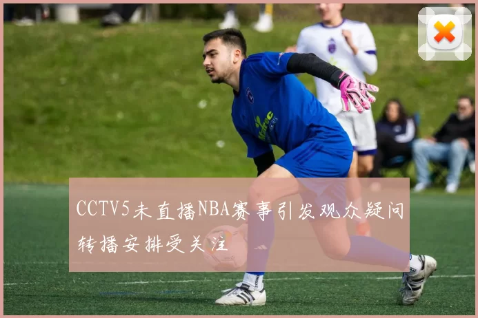 CCTV5未直播NBA赛事引发观众疑问转播安排受关注