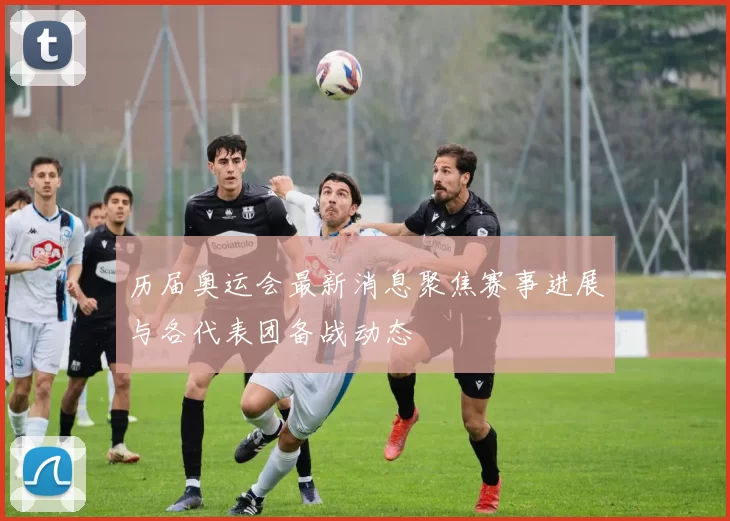 历届奥运会最新消息聚焦赛事进展与各代表团备战动态