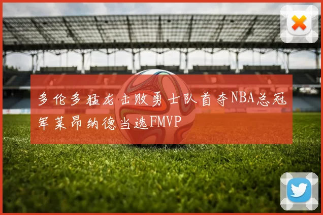 多伦多猛龙击败勇士队首夺NBA总冠军莱昂纳德当选FMVP