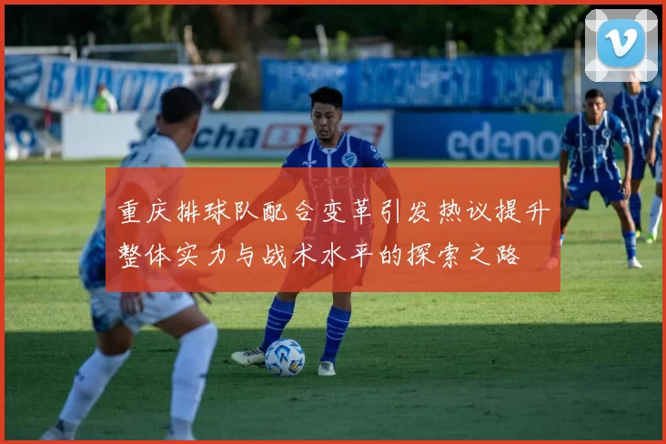重庆排球队配合变革引发热议提升整体实力与战术水平的探索之路