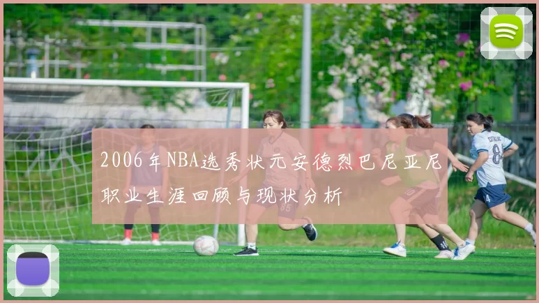 2006年NBA选秀状元安德烈巴尼亚尼职业生涯回顾与现状分析