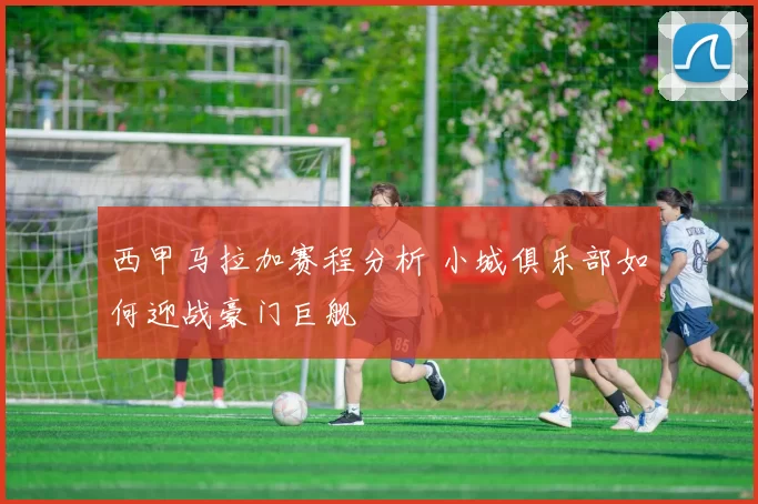 西甲马拉加赛程分析 小城俱乐部如何迎战豪门巨舰