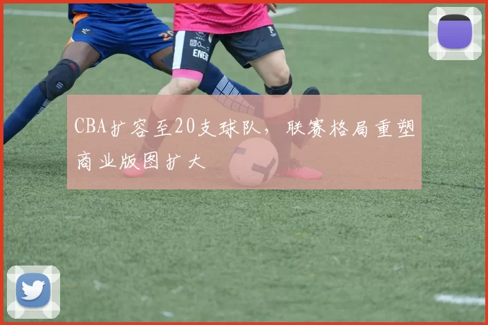 CBA扩容至20支球队，联赛格局重塑商业版图扩大