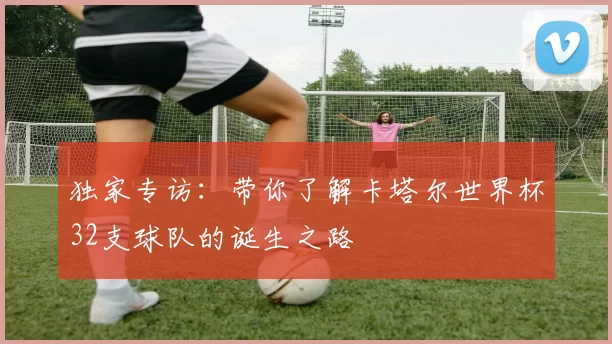 独家专访：带你了解卡塔尔世界杯32支球队的诞生之路