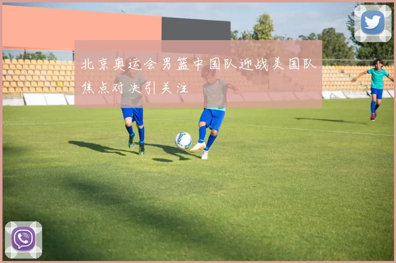 北京奥运会男篮中国队迎战美国队焦点对决引关注