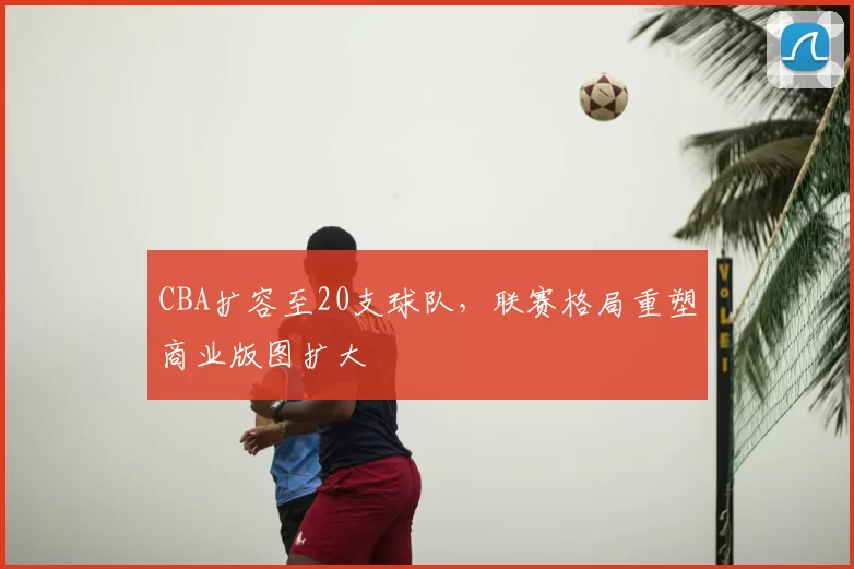 CBA扩容至20支球队，联赛格局重塑商业版图扩大