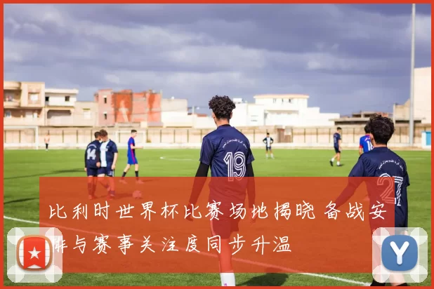 比利时世界杯比赛场地揭晓 备战安排与赛事关注度同步升温