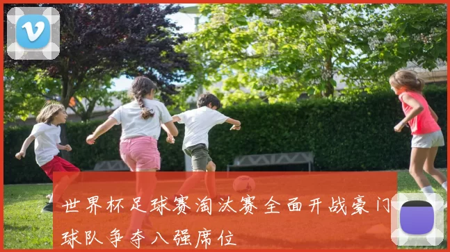 世界杯足球赛淘汰赛全面开战豪门球队争夺八强席位