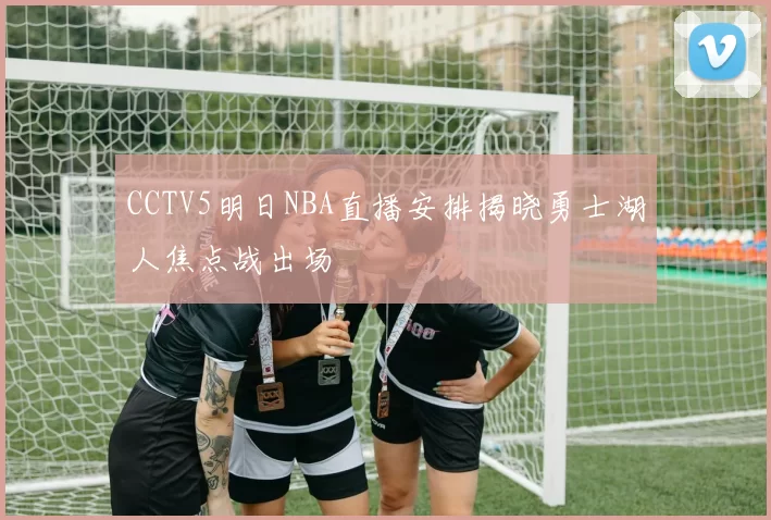 CCTV5明日NBA直播安排揭晓勇士湖人焦点战出场