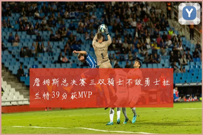 詹姆斯总决赛三双骑士不敌勇士杜兰特39分获MVP