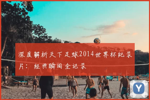 深度解析天下足球2014世界杯纪录片：经典瞬间全记录