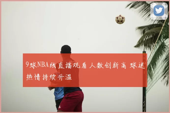 9球NBA线直播观看人数创新高 球迷热情持续升温