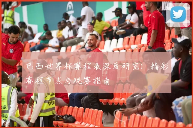 巴西世界杯赛程表深度研究：精彩赛程节点与观赛指南