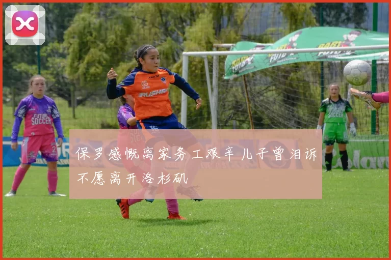保罗感慨离家务工艰辛儿子曾泪诉不愿离开洛杉矶