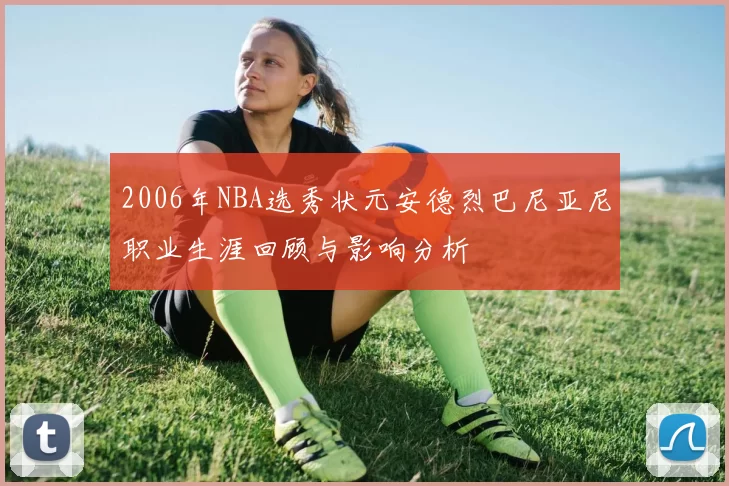 2006年NBA选秀状元安德烈巴尼亚尼职业生涯回顾与影响分析