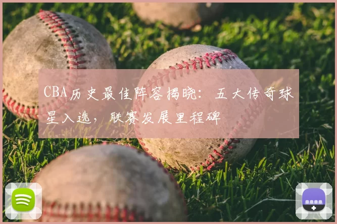 CBA历史最佳阵容揭晓:五大传奇球星入选,联赛发展里程碑