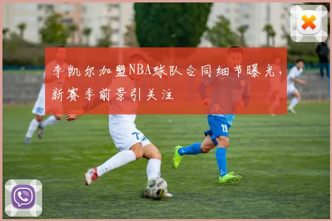 李凯尔加盟NBA球队合同细节曝光,新赛季前景引关注