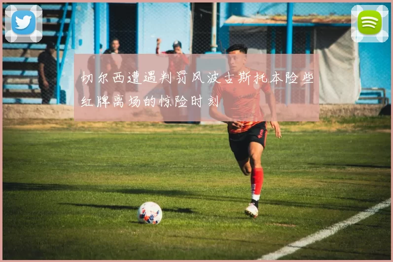 切尔西遭遇判罚风波古斯托本险些红牌离场的惊险时刻