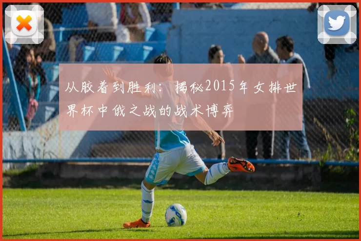 从胶着到胜利：揭秘2015年女排世界杯中俄之战的战术博弈