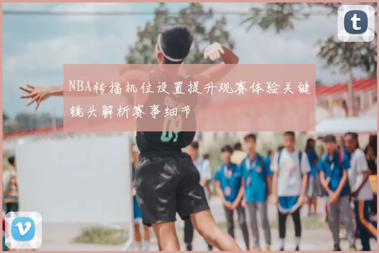 NBA转播机位设置提升观赛体验关键镜头解析赛事细节
