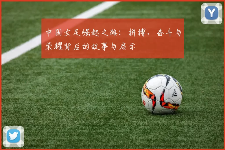 中国女足崛起之路:拼搏、奋斗与荣耀背后的故事与启示