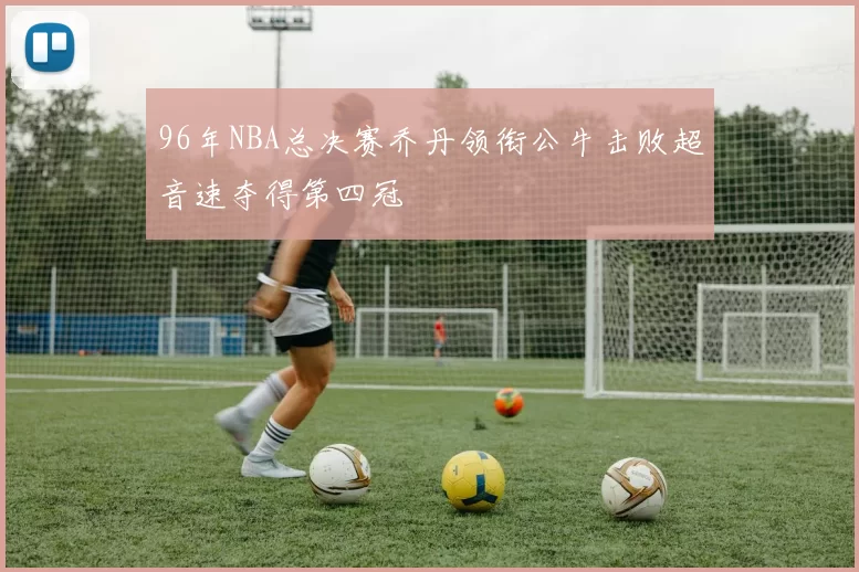 96年NBA总决赛乔丹领衔公牛击败超音速夺得第四冠
