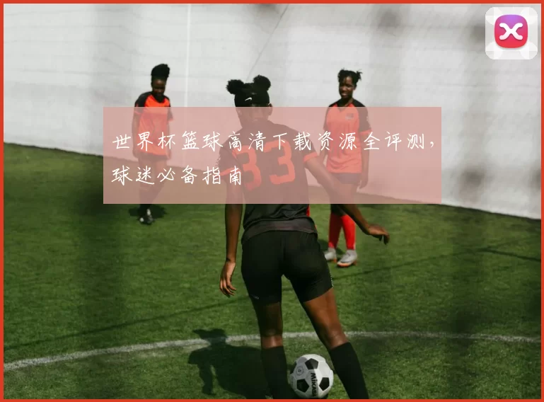 世界杯篮球高清下载资源全评测，球迷必备指南