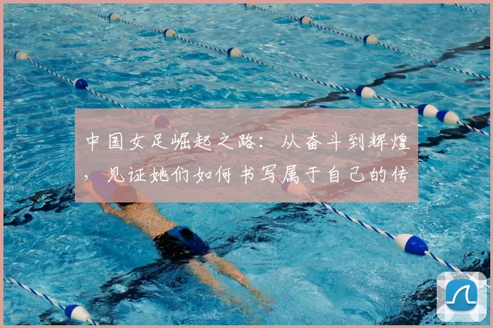 中国女足崛起之路：从奋斗到辉煌，见证她们如何书写属于自己的传奇