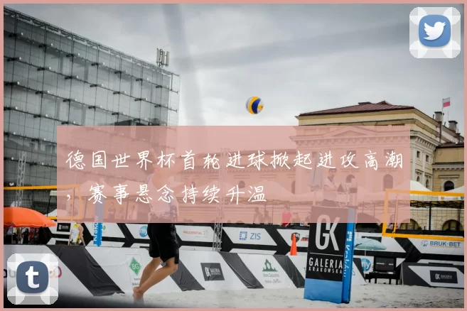 德国世界杯首轮进球掀起进攻高潮，赛事悬念持续升温