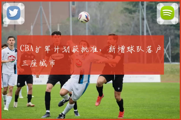 CBA扩军计划获批准,新增球队落户三座城市