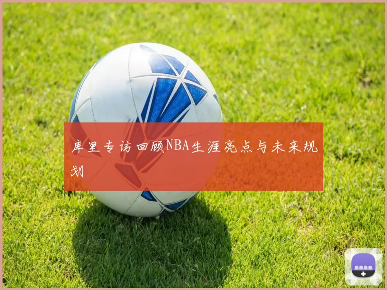 库里专访回顾NBA生涯亮点与未来规划