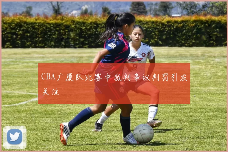 CBA广厦队比赛中裁判争议判罚引发关注