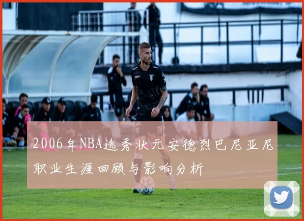2006年NBA选秀状元安德烈巴尼亚尼职业生涯回顾与影响分析