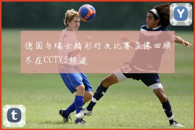 德国与瑞士精彩对决比赛录像回顾尽在CCTV5频道