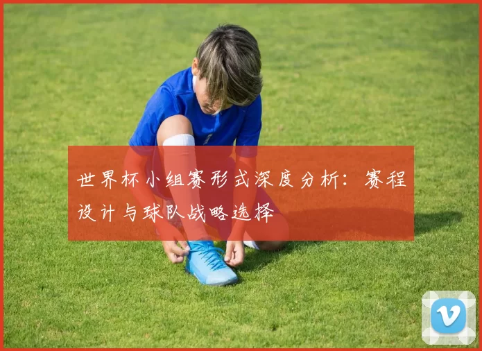 世界杯小组赛形式深度分析：赛程设计与球队战略选择