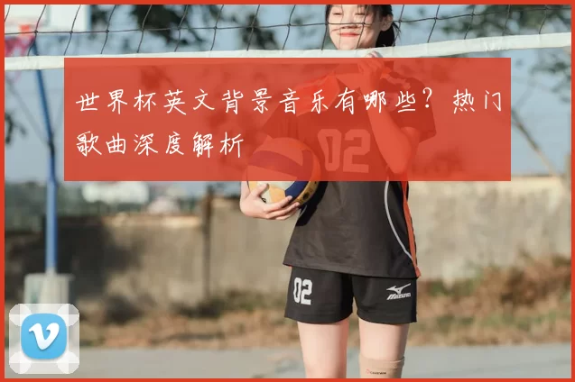 世界杯英文背景音乐有哪些？热门歌曲深度解析