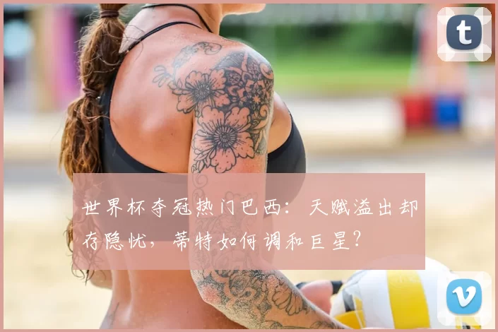 世界杯夺冠热门巴西：天赋溢出却存隐忧，蒂特如何调和巨星？