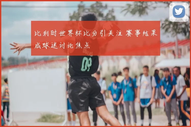 比利时世界杯比分引关注 赛事结果成球迷讨论焦点