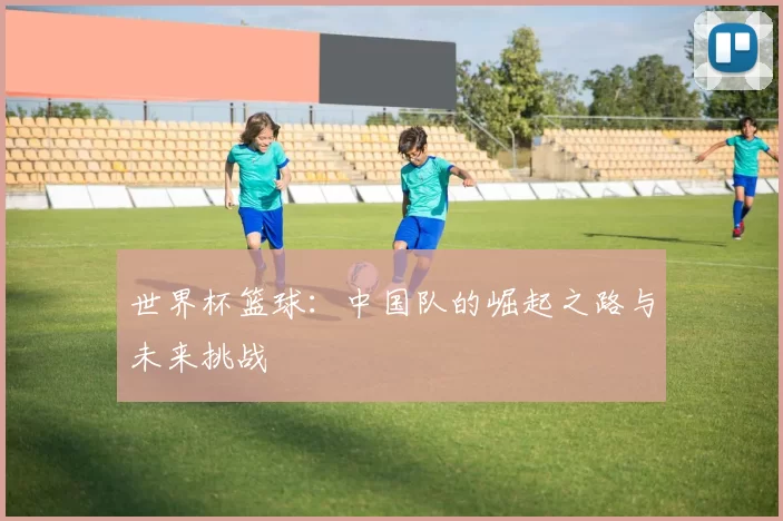 世界杯篮球:中国队的崛起之路与未来挑战