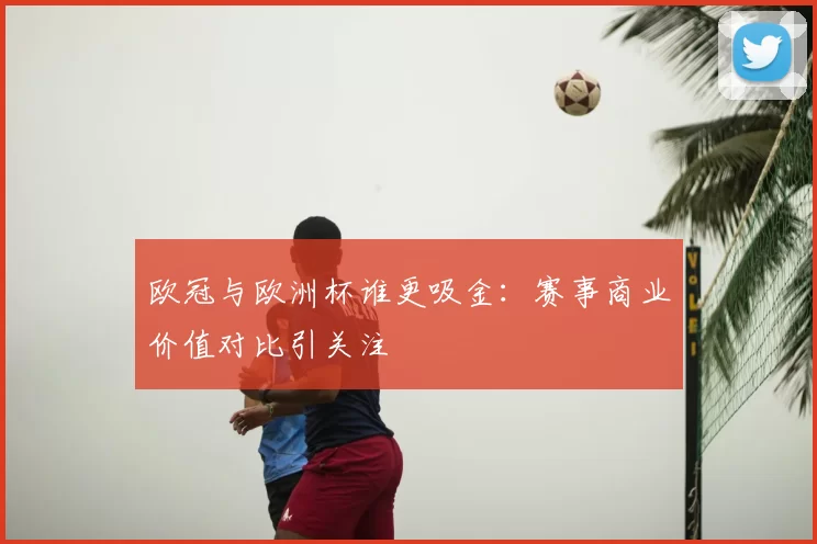 欧冠与欧洲杯谁更吸金：赛事商业价值对比引关注