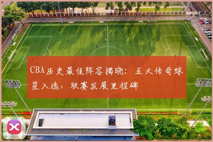 CBA历史最佳阵容揭晓:五大传奇球星入选,联赛发展里程碑