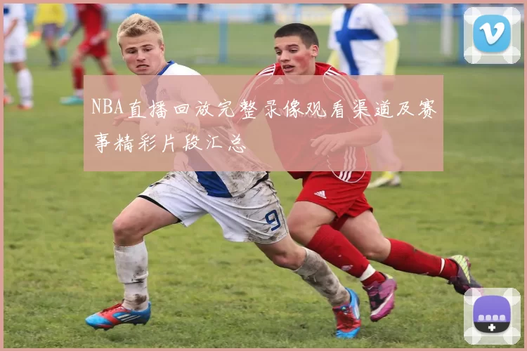 NBA直播回放完整录像观看渠道及赛事精彩片段汇总