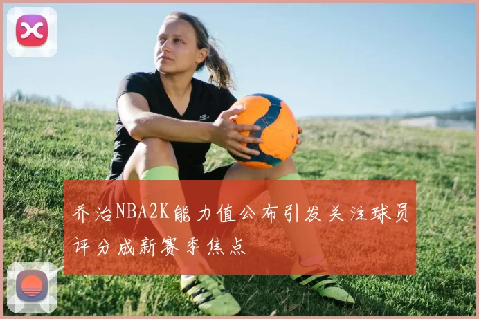 乔治NBA2K能力值公布引发关注球员评分成新赛季焦点
