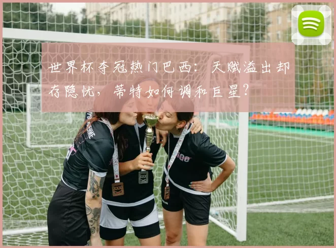 世界杯夺冠热门巴西：天赋溢出却存隐忧，蒂特如何调和巨星？