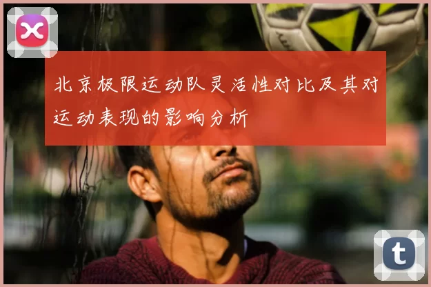 北京极限运动队灵活性对比及其对运动表现的影响分析