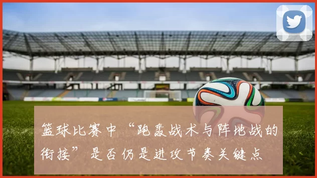 篮球比赛中“跑轰战术与阵地战的衔接”是否仍是进攻节奏关键点