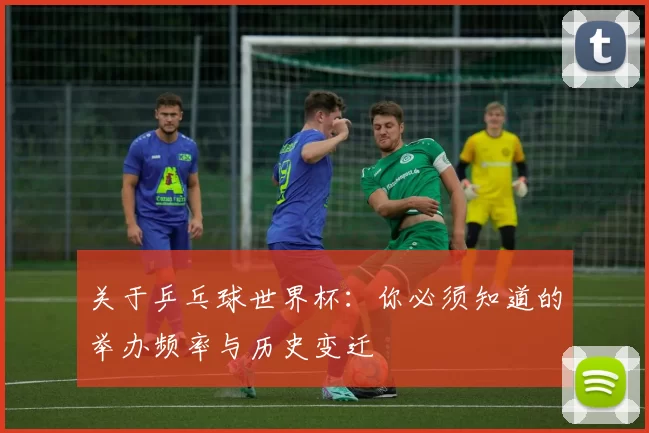关于乒乓球世界杯：你必须知道的举办频率与历史变迁