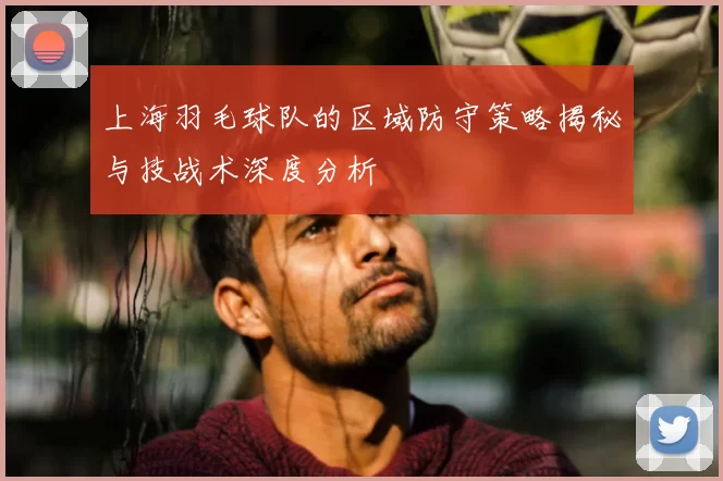 上海羽毛球队的区域防守策略揭秘与技战术深度分析