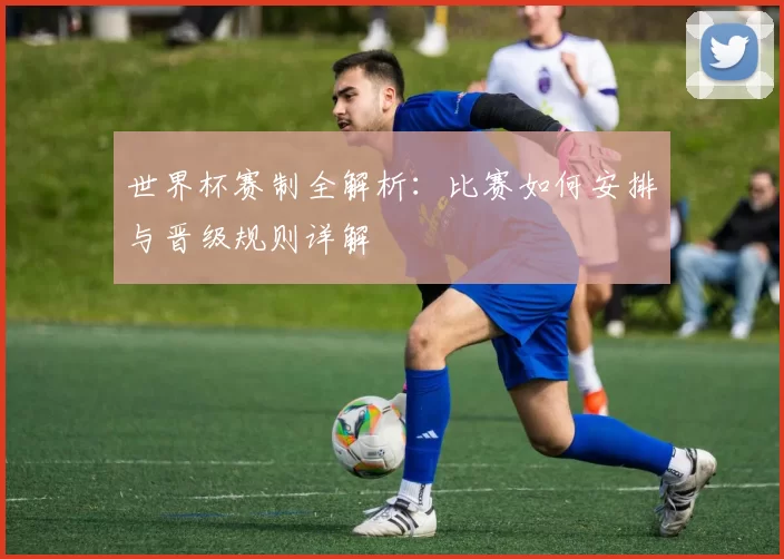 世界杯赛制全解析:比赛如何安排与晋级规则详解
