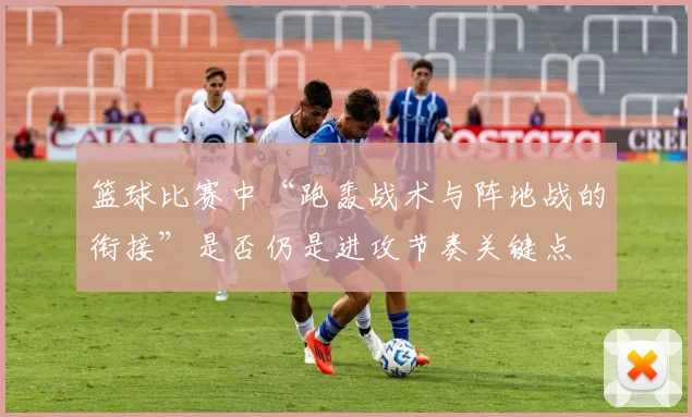 篮球比赛中“跑轰战术与阵地战的衔接”是否仍是进攻节奏关键点